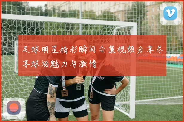 足球明星精彩瞬间合集视频分享尽享球场魅力与激情
