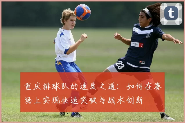 重庆排球队的速度之道：如何在赛场上实现快速突破与战术创新