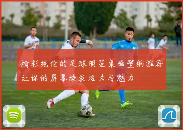 精彩绝伦的足球明星桌面壁纸推荐让你的屏幕焕发活力与魅力