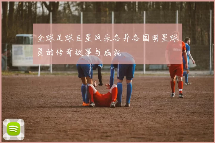全球足球巨星风采各异各国明星球员的传奇故事与成就