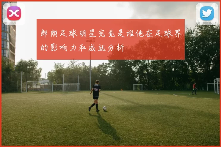 郎朗足球明星究竟是谁他在足球界的影响力和成就分析