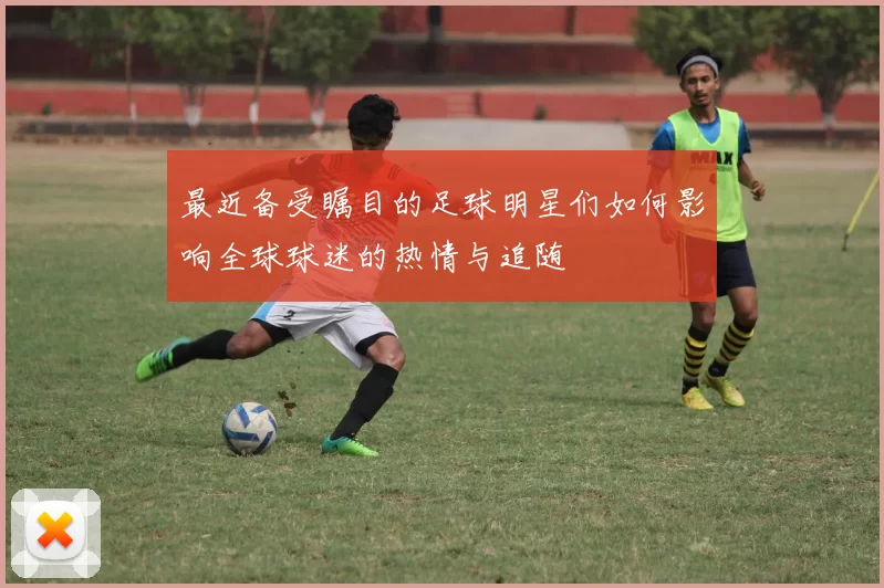 最近备受瞩目的足球明星们如何影响全球球迷的热情与追随