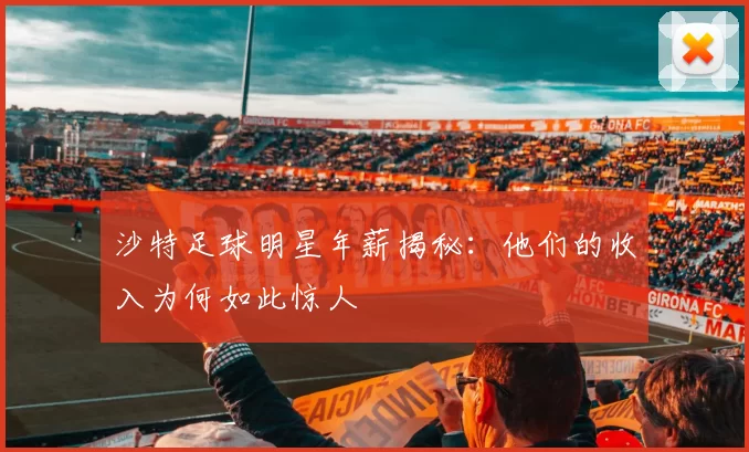 沙特足球明星年薪揭秘：他们的收入为何如此惊人