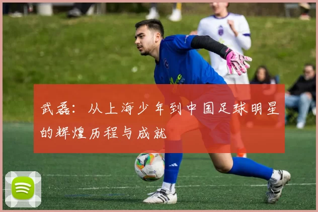 武磊：从上海少年到中国足球明星的辉煌历程与成就