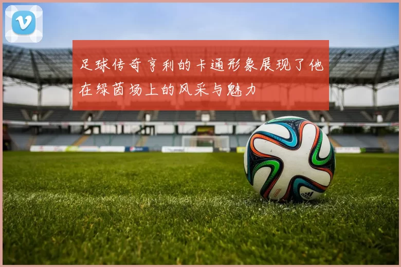 足球传奇亨利的卡通形象展现了他在绿茵场上的风采与魅力