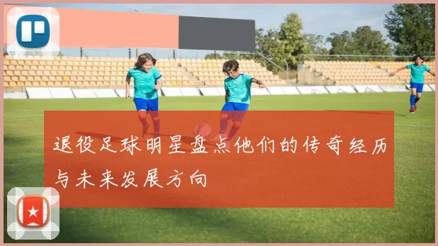 退役足球明星盘点他们的传奇经历与未来发展方向