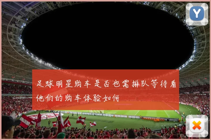 足球明星购车是否也需排队等待看他们的购车体验如何