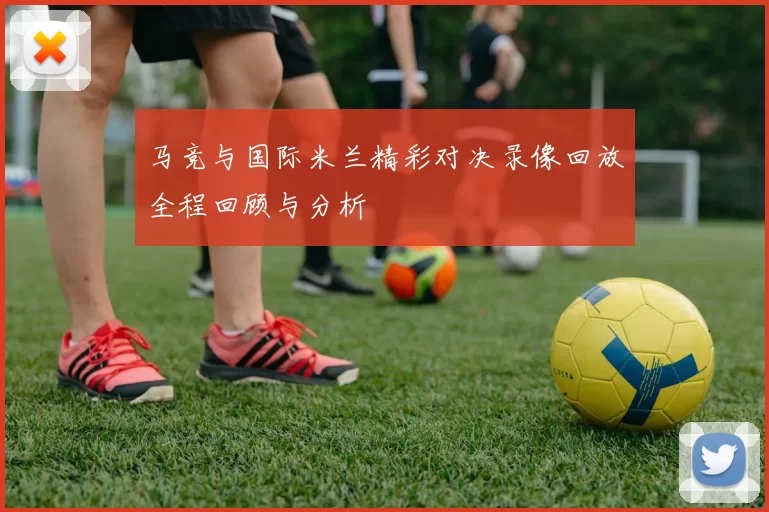 马竞与国际米兰精彩对决录像回放全程回顾与分析