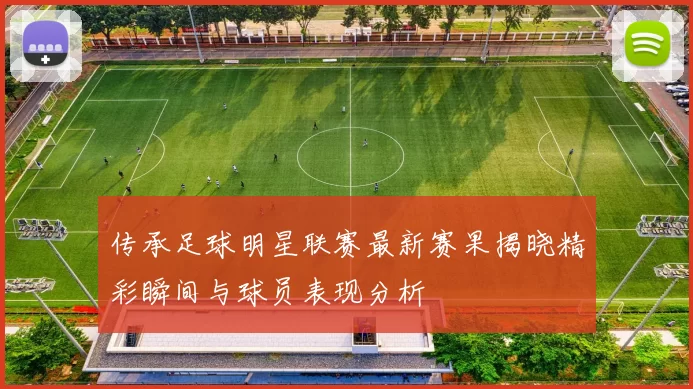 传承足球明星联赛最新赛果揭晓精彩瞬间与球员表现分析