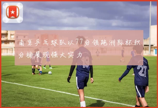 南京乒乓球队以77分领跑洲际杯积分榜展现强大实力