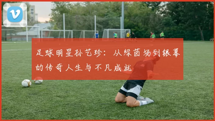 足球明星孙艺珍：从绿茵场到银幕的传奇人生与不凡成就