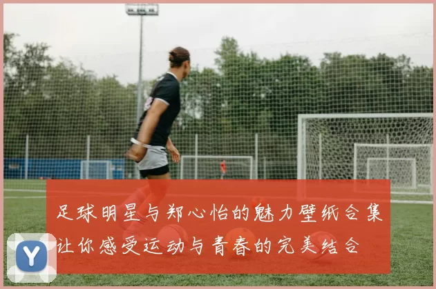 足球明星与郑心怡的魅力壁纸合集让你感受运动与青春的完美结合