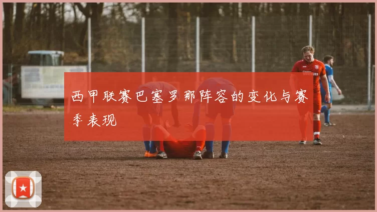 西甲联赛巴塞罗那阵容的变化与赛季表现