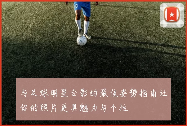 与足球明星合影的最佳姿势指南让你的照片更具魅力与个性
