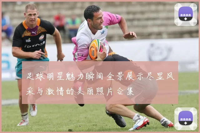 足球明星魅力瞬间全景展示尽显风采与激情的美丽照片合集
