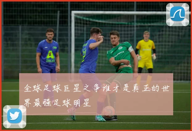 全球足球巨星之争谁才是真正的世界最强足球明星