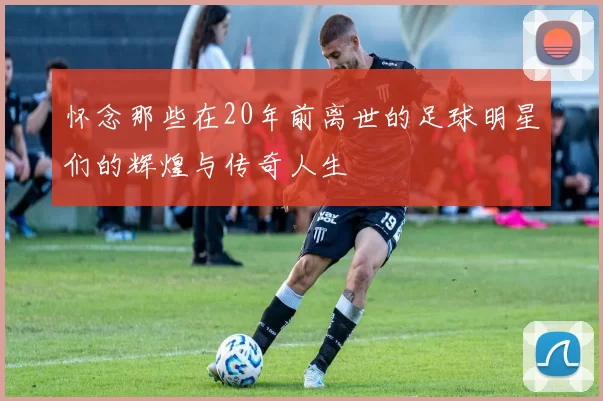 怀念那些在20年前离世的足球明星们的辉煌与传奇人生