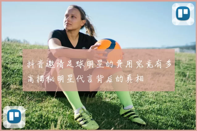 抖音邀请足球明星的费用究竟有多高揭秘明星代言背后的真相