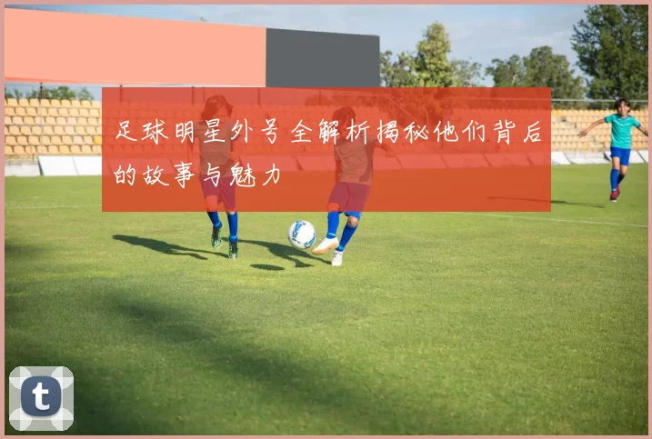 足球明星外号全解析揭秘他们背后的故事与魅力