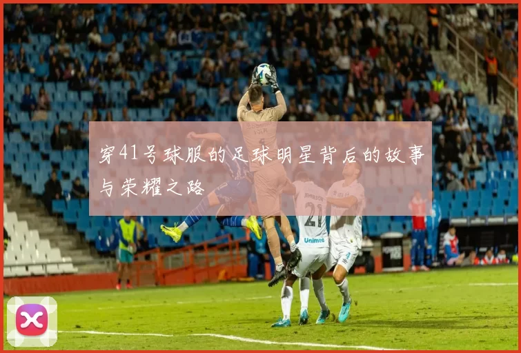 穿41号球服的足球明星背后的故事与荣耀之路