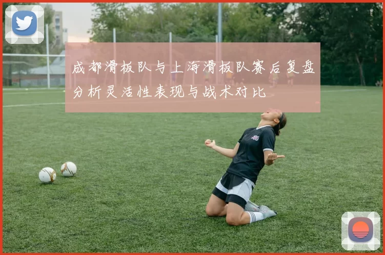 成都滑板队与上海滑板队赛后复盘分析灵活性表现与战术对比