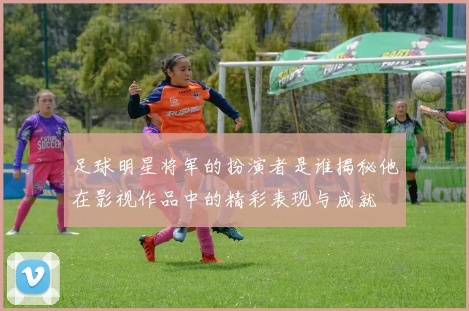 足球明星将军的扮演者是谁揭秘他在影视作品中的精彩表现与成就