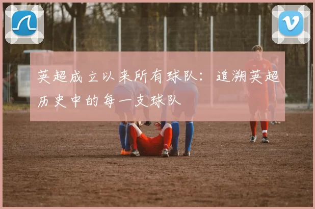 英超成立以来所有球队：追溯英超历史中的每一支球队