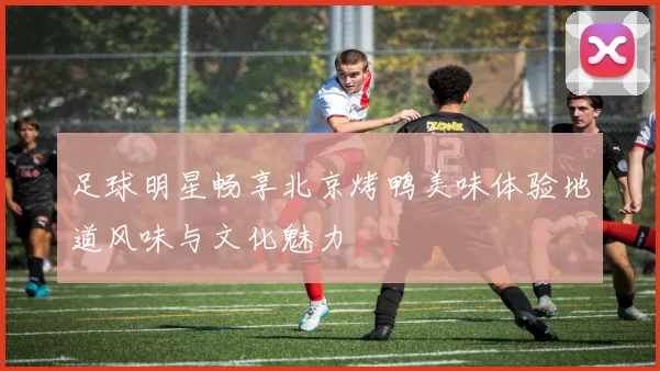 足球明星畅享北京烤鸭美味体验地道风味与文化魅力