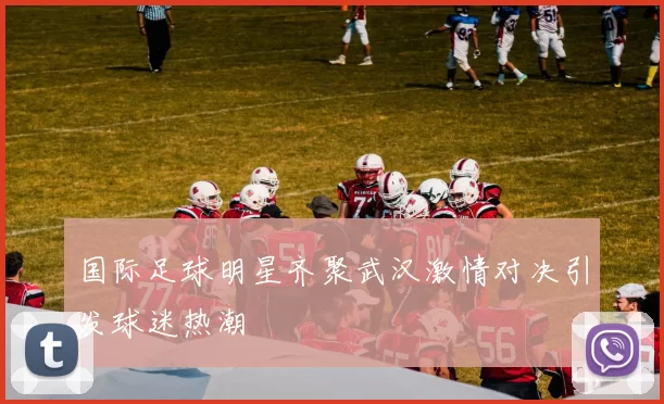 国际足球明星齐聚武汉激情对决引发球迷热潮
