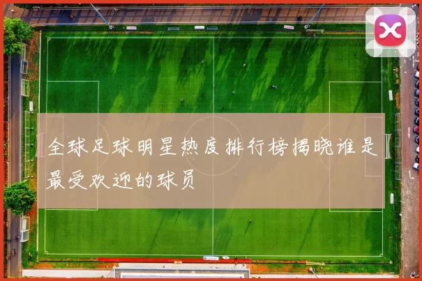 全球足球明星热度排行榜揭晓谁是最受欢迎的球员