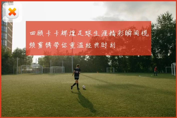 回顾卡卡辉煌足球生涯精彩瞬间视频剪辑带你重温经典时刻