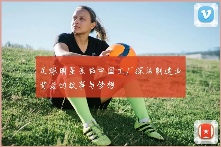 足球明星亲临中国工厂探访制造业背后的故事与梦想