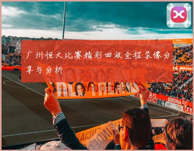 广州恒大比赛精彩回放全程录像分享与分析