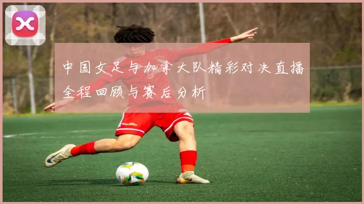 中国女足与加拿大队精彩对决直播全程回顾与赛后分析