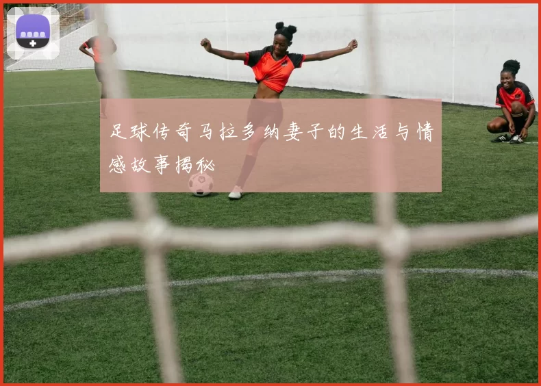足球传奇马拉多纳妻子的生活与情感故事揭秘
