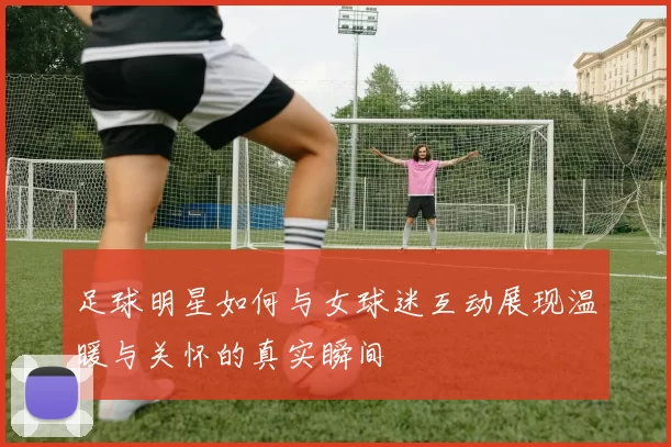 足球明星如何与女球迷互动展现温暖与关怀的真实瞬间